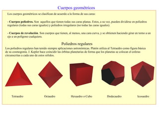 Cuerpos geométricos
Los cuerpos geométricos se clasifican de acuerdo a la forma de sus caras:
- Cuerpos poliedros. Son aquellos que tienen todas sus caras planas. Estos, a su vez, pueden dividirse en poliedros
regulares (todas sus caras iguales) y poliedros irregulares (no todas las caras iguales).
- Cuerpos de revolución. Son cuerpos que tienen, al menos, una cara curva, y se obtienen haciendo girar en torno a un
eje a un polígono cualquiera.
Poliedros regulares
Tetraedro Octaedro Hexaedro o Cubo Dodecaedro Icosaedro
Los poliedros regulares han tenido siempre aplicaciones astronómicas. Platón utiliza al Tetraedro como figura básica
de su cosmogonía. J. Kepler hace coincidir las órbitas planetarias de forma que los planetas se colocan el esferas
circunscritas a cada uno de estos sólidos.
 