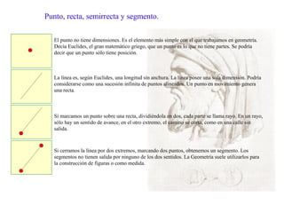 Punto, recta, semirrecta y segmento.
El punto no tiene dimensiones. Es el elemento más simple con el que trabajamos en geometría.
Decía Euclides, el gran matemático griego, que un punto es lo que no tiene partes. Se podría
decir que un punto sólo tiene posición.
La línea es, según Euclides, una longitud sin anchura. La línea posee una sola dimensión. Podría
considerarse como una sucesión infinita de puntos alineados. Un punto en movimiento genera
una recta.
Si marcamos un punto sobre una recta, dividiéndola en dos, cada parte se llama rayo. En un rayo,
sólo hay un sentido de avance, en el otro extremo, el camino se corta, como en una calle sin
salida.
Si cerramos la línea por dos extremos, marcando dos puntos, obtenemos un segmento. Los
segmentos no tienen salida por ninguno de los dos sentidos. La Geometría suele utilizarlos para
la construcción de figuras o como medida.
 