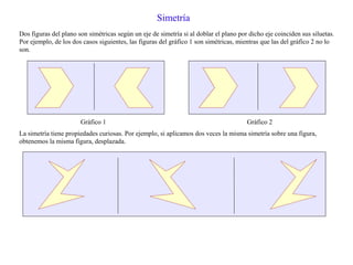 Simetría
Dos figuras del plano son simétricas según un eje de simetría si al doblar el plano por dicho eje coinciden sus siluetas.
Por ejemplo, de los dos casos siguientes, las figuras del gráfico 1 son simétricas, mientras que las del gráfico 2 no lo
son.
Gráfico 1 Gráfico 2
La simetría tiene propiedades curiosas. Por ejemplo, si aplicamos dos veces la misma simetría sobre una figura,
obtenemos la misma figura, desplazada.
 