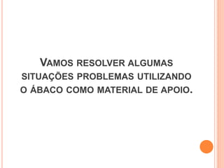 VAMOS RESOLVER ALGUMAS
SITUAÇÕES PROBLEMAS UTILIZANDO
O ÁBACO COMO MATERIAL DE APOIO.
 