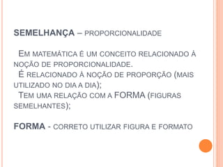 SEMELHANÇA – PROPORCIONALIDADE
EM MATEMÁTICA É UM CONCEITO RELACIONADO À
NOÇÃO DE PROPORCIONALIDADE.
É RELACIONADO À NOÇÃO DE PROPORÇÃO (MAIS
UTILIZADO NO DIA A DIA);
TEM UMA RELAÇÃO COM A FORMA (FIGURAS
SEMELHANTES);
FORMA - CORRETO UTILIZAR FIGURA E FORMATO
 