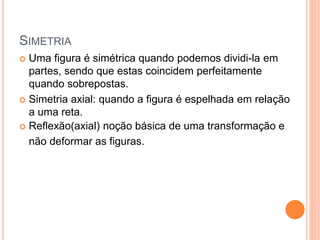 SIMETRIA
 Uma figura é simétrica quando podemos dividi-la em
partes, sendo que estas coincidem perfeitamente
quando sobrepostas.
 Simetria axial: quando a figura é espelhada em relação
a uma reta.
 Reflexão(axial) noção básica de uma transformação e
não deformar as figuras.
 