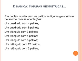 DINÂMICA: FIGURAS GEOMÉTRICAS...
Em duplas montar com os palitos as figuras geométricas
de acordo com as orientações:
Um quadrado com 4 palitos;
Um quadrado com 8 palitos;
Um triângulo com 3 palitos;
Um triângulo com 4 palitos;
Um triângulo com 5 palitos;
Um retângulo com 12 palitos;
Um retângulo com 6 palitos;
 