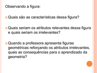 Observando a figura:
 Quais são as características dessa figura?
 Quais seriam os atributos relevantes dessa figura
e quais seriam os irrelevantes?
 Quando a professora apresenta figuras
geométricas reforçando os atributos irrelevantes,
quais as consequências para o aprendizado da
geometria?
 