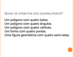 QUAIS OS ATRIBUTOS DOS QUADRILATEROS?
Um polígono com quatro lados.
Um polígono com quatro ângulos.
Um polígono com quatro vértices.
Um forma com quatro pontas.
Uma figura geométrica com quatro semi-retas.
 