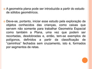  A geometria plana pode ser introduzida a partir do estudo
de sólidos geométricos.
 Deve-se, portanto, iniciar esse estudo pela exploração de
objetos conhecidos das crianças, como caixas que
servem não somente para trabalhar Geometria Espacial
como também a Plana, uma vez que podem ser
recortadas, desdobradas e, então, tem-se exemplos de
polígonos, definidos a partir da classificação de
“caminhos” fechados sem cruzamento, isto é, formados
por segmentos de retas.
 