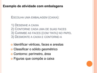 ESCOLHA UMA EMBALAGEM (CAIXA):
1) DESENHE A CAIXA
2) CONTORNE CADA UMA DE SUAS FACES
3) CARIMBE AS FACES (COM TINTA) NO PAPEL
3) DESMONTE A CAIXA E CONTORNE-A
 Identificar vértices, faces e arestas
 Classificar o sólido geométrico
 Contorno: perímetro, área
 Figuras que compõe a caixa
Exemplo de atividade com embalagens
 
