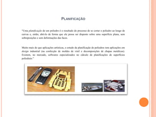 PLANIFICAÇÃO
“Uma planificação de um poliedro é o resultado do processo de se cortar o poliedro ao longo de
curvas e, então, abri-lo de forma que ele possa ser disposto sobre uma superfície plana, sem
sobreposições e sem deformações das faces.
Muito mais do que aplicações artísticas, o estudo da planificação de poliedros tem aplicações em
design industrial (na confecção de moldes de vinil e decomposições de chapas metálicas).
Existem, no mercado, softwares especializados no cálculo de planificações de superfícies
poliedrais.”
 
