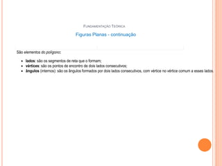 70
FUNDAMENTAÇÃO TEÓRICA
Figuras Planas - continuação
Estas figuras planas ao lado não são polígonos.
Nestes últimos exemplos, as figuras são formadas
só por curvas ou por curvas e segmentos de reta.
A circunferência ou um arco de circunferência
também são exemplos de linha curva.
São elementos do polígono:
 lados: são os segmentos de reta que o formam;
 vértices: são os pontos de encontro de dois lados consecutivos;
 ângulos (internos): são os ângulos formados por dois lados consecutivos, com vértice no vértice comum a esses lados.
Na figura que segue, os segmentos AB, BC, CD, DE e EF representam os lados do polígono ABCDEF; os pontos A, B, C, D,
E e F são seus vértices.
Os ângulos ABC, BCD, CDE, DEF e EFA são os ângulos (internos) do polígono.
Dois vértices de um polígono são consecutivos se possuem um lado comum.
Todo segmento que une dois vértices não consecutivos de um polígono é chamado diagonal do polígono. Como exemplo,
os segmentos AC e CF são duas diagonais do polígono ABCDEF.
 