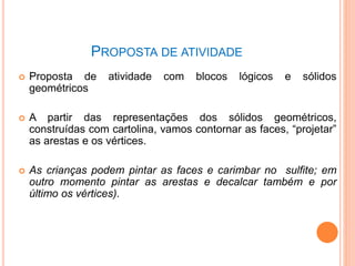 PROPOSTA DE ATIVIDADE
 Proposta de atividade com blocos lógicos e sólidos
geométricos
 A partir das representações dos sólidos geométricos,
construídas com cartolina, vamos contornar as faces, “projetar”
as arestas e os vértices.
 As crianças podem pintar as faces e carimbar no sulfite; em
outro momento pintar as arestas e decalcar também e por
último os vértices).
73
 