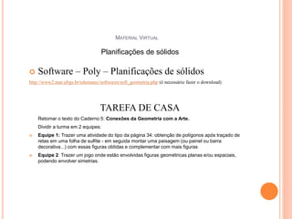 MATERIAL VIRTUAL
 Software – Poly – Planificações de sólidos
http://www2.mat.ufrgs.br/edumatec/softwares/soft_geometria.php (é necessário fazer o download)
TAREFA DE CASA
Retomar o texto do Caderno 5: Conexões da Geometria com a Arte.
Dividir a turma em 2 equipes:
 Equipe 1: Trazer uma atividade do tipo da página 34: obtenção de polígonos após traçado de
retas em uma folha de sulfite - em seguida montar uma paisagem (ou painel ou barra
decorativa...) com essas figuras obtidas e complementar com mais figuras
 Equipe 2. Trazer um jogo onde estão envolvidas figuras geométricas planas e/ou espaciais,
podendo envolver simetrias.
75
Planificações de sólidos
 