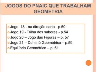 JOGOS DO PNAIC QUE TRABALHAM
GEOMETRIA
 Jogo 18 - na direção certa - p.50
 Jogo 19 - Trilha dos sabores - p.54
 Jogo 20 – Jogo das Figuras – p. 57
 Jogo 21 – Dominó Geométrico – p.59
 Equilíbrio Geométrico – p. 61
 