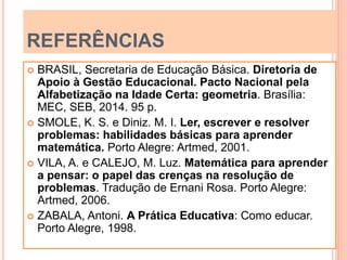 REFERÊNCIAS
 BRASIL, Secretaria de Educação Básica. Diretoria de
Apoio à Gestão Educacional. Pacto Nacional pela
Alfabetização na Idade Certa: geometria. Brasília:
MEC, SEB, 2014. 95 p.
 SMOLE, K. S. e Diniz. M. I. Ler, escrever e resolver
problemas: habilidades básicas para aprender
matemática. Porto Alegre: Artmed, 2001.
 VILA, A. e CALEJO, M. Luz. Matemática para aprender
a pensar: o papel das crenças na resolução de
problemas. Tradução de Ernani Rosa. Porto Alegre:
Artmed, 2006.
 ZABALA, Antoni. A Prática Educativa: Como educar.
Porto Alegre, 1998.
 