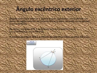 Ângulo excêntrico exterior
• Ângulo excêntrico exterior é aquele ângulo que possui como vértice um
  ponto da região exterior da circunferência, e lados secantes ou tangentes
  à circunferência.
  ^
  Na figura, o ângulo APB é excêntrico exterior e determina na
  circunferência os arcos AB e CD.
  ^
  A medida do ângulo APB é a metade da diferença entre os arcos AB e CD.
 