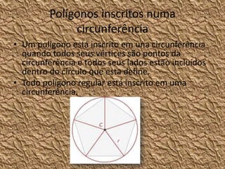 Polígonos inscritos numa
              circunferência
• Um polígono está inscrito em una circunferência
  quando todos seus vértices são pontos da
  circunferência e todos seus lados estão incluídos
  dentro do círculo que esta define.
• Todo polígono regular está inscrito em uma
  circunferência.
 
