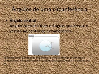 Ângulos de uma circunferência
  • Ângulo central
    Ângulo central é todo o ângulo que possui o
    vértice no centro da circunferência.




Se considerarmos a unidade de arco unitário, o arco será definido por um ângulo
central unitário, dessa forma teremos a medida do ângulo AÔB igual à medida do arco
AB.
 