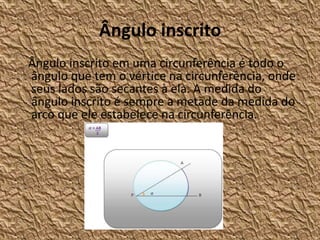 Ângulo inscrito
Ângulo inscrito em uma circunferência é todo o
ângulo que tem o vértice na circunferência, onde
seus lados são secantes à ela. A medida do
ângulo inscrito é sempre a metade da medida do
arco que ele estabelece na circunferência.
 