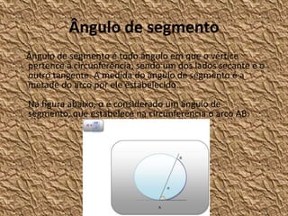 Ângulo de segmento
Ângulo de segmento é todo ângulo em que o vértice
pertence à circunferência, sendo um dos lados secante e o
outro tangente. A medida do ângulo de segmento é a
metade do arco por ele estabelecido.
Na figura abaixo, α é considerado um ângulo de
segmento, que estabelece na circunferência o arco AB.
 