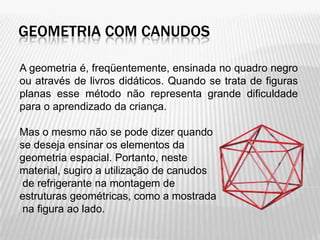 GEOMETRIA COM CANUDOS

A geometria é, freqüentemente, ensinada no quadro negro
ou através de livros didáticos. Quando se trata de figuras
planas esse método não representa grande dificuldade
para o aprendizado da criança.

Mas o mesmo não se pode dizer quando
se deseja ensinar os elementos da
geometria espacial. Portanto, neste
material, sugiro a utilização de canudos
 de refrigerante na montagem de
estruturas geométricas, como a mostrada
 na figura ao lado.
 