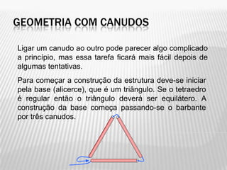 GEOMETRIA COM CANUDOS

Ligar um canudo ao outro pode parecer algo complicado
a princípio, mas essa tarefa ficará mais fácil depois de
algumas tentativas.
Para começar a construção da estrutura deve-se iniciar
pela base (alicerce), que é um triângulo. Se o tetraedro
é regular então o triângulo deverá ser equilátero. A
construção da base começa passando-se o barbante
por três canudos.
 