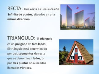RECTA: Una recta es una sucesión
infinita de puntos, situados en una
misma dirección.
TRIANGULO: El triángulo
es un polígono de tres lados.
El triángulo está determinado
por tres segmentos de recta
que se denominan lados, o
por tres puntos no alineados
llamados vértices.
 
