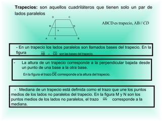 Trapecios:  son aquellos cuadriláteros que tienen solo un par de lados paralelos   -  En un trapecio los lados paralelos son llamados bases del trapecio. En la figura   La altura de un trapecio corresponde a la perpendicular bajada desde   un punto de una base a la otra base.     -  Mediana de un trapecio está definida como el trazo que une los puntos medios de los lados no paralelos del trapecio. En la figura M y N son los puntos medios de los lados no paralelos, el trazo  corresponde a la mediana.   A  E  B   D   C M   N   h   