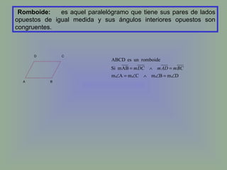 Romboide: es aquel paralelógramo que tiene sus pares de lados opuestos de igual medida y sus ángulos interiores opuestos son congruentes.   D  C A   B 