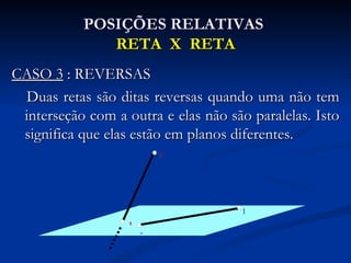 POSIÇÕES RELATIVAS
              RETA X RETA
CASO 3 : REVERSAS
 Duas retas são ditas reversas quando uma não tem
 interseção com a outra e elas não são paralelas. Isto
 significa que elas estão em planos diferentes.
                           D




                                      B
                   C
                       A
 