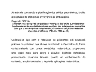Através da construção e planificação dos sólidos geométricos, facilita a resolução de problemas envolvendo as embalagens. Segundo POLYA: A melhor coisa que pode um professor fazer para seu aluno é proporcionar-lhe discretamente uma idéia luminosa, partindo das indagações e sugestões para que o mesmo possa compreender, estabelecer um plano e resolver situações problemas. (POLYA, 1994, p. 56). Concluiu-se que com a resolução de problemas em situações práticas do cotidiano dos alunos envolvendo a Geometria de forma contextualizada com outros conteúdos matemáticos, proporciona uma visão mais clara sobre o assunto, suprindo deficiência, preenchendo possíveis lacunas quanto ao conhecimento do conteúdo, ampliando assim, o leque de aplicações matemáticas. 