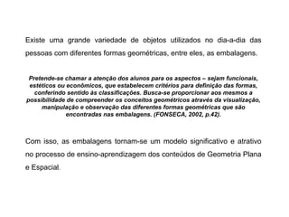 Existe uma grande variedade de objetos utilizados no dia-a-dia das pessoas com diferentes formas geométricas, entre eles, as embalagens. Pretende-se chamar a atenção dos alunos para os aspectos – sejam funcionais, estéticos ou econômicos, que estabelecem critérios para definição das formas, conferindo sentido às classificações. Busca-se proporcionar aos mesmos a possibilidade de compreender os conceitos geométricos através da visualização, manipulação e observação das diferentes formas geométricas que são encontradas nas embalagens. (FONSECA, 2002, p.42). Com isso, as embalagens tornam-se um modelo significativo e atrativo no processo de ensino-aprendizagem dos conteúdos de Geometria Plana e Espacial . 