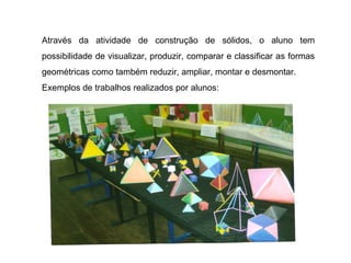 Através da atividade de construção de sólidos, o aluno tem possibilidade de visualizar, produzir, comparar e classificar as formas geométricas como também reduzir, ampliar, montar e desmontar. Exemplos de trabalhos realizados por alunos: 