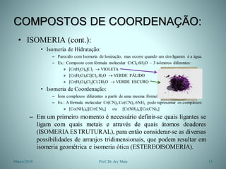 COMPOSTOS DE COORDENAÇÃO:
• ISOMERIA (cont.):
• Isomeria de Hidratação:
– Parecido com Isomeria de Ionização, mas ocorre quando um dos ligantes é a água.
– Ex.: Composto com fórmula molecular CrCl3.6H2O – 3 isômeros diferentes:
» [Cr(H2O)6]Cl3  VIOLETA
» [Cr(H2O)5Cl]Cl2.H2O  VERDE PÁLIDO
» [Cr(H2O)4Cl2]Cl.2H2O  VERDE ESCURO
• Isomeria de Coordenação:
– Íons complexos diferentes a partir de uma mesma fórmula molecular.
– Ex.: A fórmula molecular Cr(CN)3.Co(CN)3.6NH3 pode representar os complexos:
» [Co(NH3)6][Cr(CN)6] ou [Cr(NH3)6][Co(CN)6]
– Em um primeiro momento é necessário definir-se quais ligantes se
ligam com quais metais e através de quais átomos doadores
(ISOMERIA ESTRUTURAL), para então considerar-se as diversas
possibilidades de arranjos tridimensionais, que podem resultar em
isomeria geométrica e isomeria ótica (ESTEREOISOMERIA).
Março/2010 13Prof. Dr.Ary Maia
 