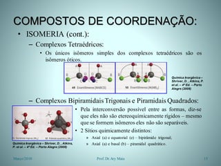 COMPOSTOS DE COORDENAÇÃO:
• ISOMERIA (cont.):
– Complexos Tetraédricos:
• Os únicos isômeros simples dos complexos tetraédricos são os
isômeros óticos.
– Complexos BipiramidaisTrigonais e Piramidais Quadrados:
• Pela interconversão possível entre as formas, diz-se
que eles não são etereoquímicamente rígidos – mesmo
que se formem isômeros eles não são separáveis.
• 2 Sítios quimicamente distintos:
» Axial (a) e equatorial (e) – bipirâmide trigonal;
» Axial (a) e basal (b) – piramidal quadrático.
Março/2010 15Prof. Dr.Ary Maia
Química Inorgânica –
Shriver, D. , Atkins, P.
et al. – 4ª Ed. – Porto
Alegre (2008)
Química Inorgânica – Shriver, D. , Atkins,
P. et al. – 4ª Ed. – Porto Alegre (2008)
 