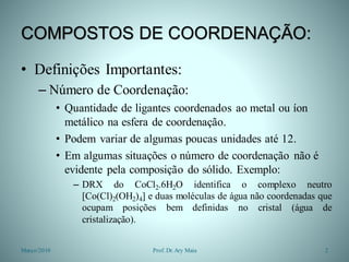 COMPOSTOS DE COORDENAÇÃO:
• Definições Importantes:
– Número de Coordenação:
• Quantidade de ligantes coordenados ao metal ou íon
metálico na esfera de coordenação.
• Podem variar de algumas poucas unidades até 12.
• Em algumas situações o número de coordenação não é
evidente pela composição do sólido. Exemplo:
– DRX do CoCl2.6H2O identifica o complexo neutro
[Co(Cl)2(OH2)4] e duas moléculas de água não coordenadas que
ocupam posições bem definidas no cristal (água de
cristalização).
Março/2010 2Prof. Dr.Ary Maia
 