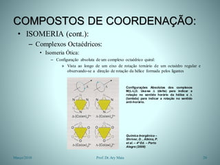 COMPOSTOS DE COORDENAÇÃO:
• ISOMERIA (cont.):
– Complexos Octaédricos:
• Isomeria Ótica:
– Configuração absoluta de um complexo octaédrico quiral:
» Vista ao longo de um eixo de rotação ternário de um octaédro regular e
observando-se a direção de rotação da hélice formada pelos ligantes
Março/2010 20Prof. Dr.Ary Maia
Configurações Absolutas dos complexos
M(L-L)3. Usa-se  (delta) para indicar a
rotação no sentido horário da hélice e 
(lambda) para indicar a rotação no sentido
anti-horário.
Química Inorgânica –
Shriver, D. , Atkins, P.
et al. – 4ª Ed. – Porto
Alegre (2008)
 