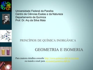 PRINCÍPIOS DE QUÍMICA INORGÂNICA
GEOMETRIA E ISOMERIA
Universidade Federal da Paraíba
Centro de Ciências Exatas e da Natureza
Departamento de Química
Prof. Dr. Ary da Silva Maia
Para maiores detalhes consulte http://www.quimica.ufpb.br/arymaia
ou mande e-mail para arymaia@quimica.ufpb.br
 