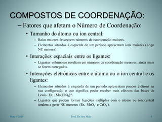 COMPOSTOS DE COORDENAÇÃO:
– Fatores que afetam o Número de Coordenação:
• Tamanho do átomo ou íon central:
– Raios maiores favorecem números de coordenação maiores.
– Elementos situados à esquerda de um período apresentam íons maiores (Logo
NC maiores).
• Interações espaciais entre os ligantes:
– Ligantes volumosos resultam em números de coordenação menores, ainda mais
se forem carregados.
• Interações eletrônicas entre o átomo ou o íon central e os
ligantes:
– Elementos situados à esquerda de um período apresentam poucos elétrons na
sua configuração o que significa poder receber mais elétrons das bases de
Lewis. Ex. [Mo(CN)8]4-.
– Ligantes que podem formar ligações múltiplas com o átomo ou íon central
tendem a gerar NC menores (Ex. MnO4
- e CrO4
-).
Março/2010 4Prof. Dr.Ary Maia
 
