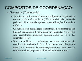 COMPOSTOS DE COORDENAÇÃO:
• Geometria (Continuação):
– Se o átomo ou íon central tem a configuração de gás nobre
ou tem orbitais d completos (d10) a previsão da geometria
pode ser feita baseada apenas na consideração dos efeitos
estéricos.
– Os números de coordenação encontrados nos complexos do
bloco d estão entre 2-8, sendo os mais freqüentes 4 e 6. Têm
sido encontrados números maiores como 9, 10 e 12.
Exemplo: ReH9
2-.
– Nos lantanídeos e actinídeos ocorrem números de
coordenação variando de 6 a 12, sendo os mais freqüentes
entre 7 e 9. Números de coordenação maiores como 10 e 12
ocorre com íons pequenos e bidentados como o nitrato.
Março/2010 7Prof. Dr.Ary Maia
 