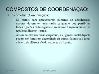COMPOSTOS DE COORDENAÇÃO:
• Geometria (Continuação):
– Os metais para apresentarem números de coordenação
maiores devem ter uma razão carga/raio que possibilite
fortes ligações metal-ligante e ao mesmo tempo minimize as
repulsões ligante-ligante.
– Assim da elevada razão carga/raio, as ligações metal-ligante
podem ser fortes em decorrência de outros fatores tais como
número de elétrons d e da natureza do ligante.
Março/2010 8Prof. Dr.Ary Maia
 