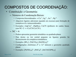 COMPOSTOS DE COORDENAÇÃO:
• Constituição e Geometria:
– Números de Coordenação Baixos:
• Compostos bicoordenados  Cu+1,Ag+1 , Au+1 , Hg+2.
• Adquirem ligantes adicionais (quando em excesso) para formação de
complexos tri e tetracoordenados.
• Exemplos: [AgCl2]-1, [HgMe2], CuCN (polímero de cadeia linear,
com NC=2  -Cu-CN-Cu-CN-).
– NC = 4:
• Podem apresentar geometria tetraédrica ou quadrada planar.
• Para átomo ou íon central pequeno ou ligantes grandes há
favorecimento de complexos tetraédricos.
• Exemplos: [BF4]-, [Ni(CO)4], [Zn(NH3)4]2+
• Configurações eletrônicas d8 e s1d7 induzem a geometria quadrada
planar.
• Exemplos: [Pt(NH3)4]2+, [PdCl4]2-, [Ir(CO)Cl(PΦ3)2]
Março/2010 9Prof. Dr.Ary Maia
 