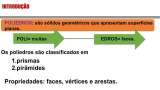 INTRODUÇÃO
Os poliedros são classificados em
1.prismas
2.pirâmides
Propriedades: faces, vértices e arestas.
POLIEDROS: são sólidos geométricos que apresentam superfícies
planas.
POLI= muitas EDROS= faces.
 