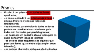 - O cubo é um prisma com todas as faces
quadradas;
- - o paralelepípedo é um prisma cuja a base é
um quadrilátero e todas as faces são
retangulares;
- - no cubo e no paralelepípedo todas as faces
podem ser consideradas como base, pois
todas são formadas por paralelogramos;
- - as bases de um poliedro são as faces para as
quais concorrem todas as laterais;
- - os sólidos ditos regulares são aqueles que
possuem faces iguais entre si (exemplo: cubo,
tetraedro);
- - os sólidos chamados oblíquos são inclinados
Prismas
 