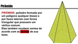 Pirâmide
PIRÂMIDE: poliedro formado por
um polígono qualquer (base) e
por faces laterais com forma
triangular que possuem um
vértice comum.
Elas também recebem nomes de
acordo com as formas de sua
base.
 