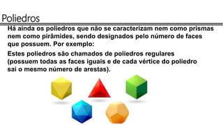 Poliedros
Há ainda os poliedros que não se caracterizam nem como prismas
nem como pirâmides, sendo designados pelo número de faces
que possuem. Por exemplo:
Estes poliedros são chamados de poliedros regulares
(possuem todas as faces iguais e de cada vértice do poliedro
sai o mesmo número de arestas).
 