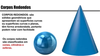 Corpos Redondos
CORPOS REDONDOS: são
sólidos geométricos que
apresentam só superfícies curvas
ou superfícies curvas e planas,
têm forma arredondada, portanto
podem rolar com facilidade
Os corpos redondos
são classificados em
cones, cilindros e
esferas.
 