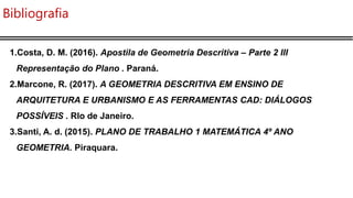 Bibliografia
1.Costa, D. M. (2016). Apostila de Geometria Descritiva – Parte 2 III
Representação do Plano . Paraná.
2.Marcone, R. (2017). A GEOMETRIA DESCRITIVA EM ENSINO DE
ARQUITETURA E URBANISMO E AS FERRAMENTAS CAD: DIÁLOGOS
POSSÍVEIS . RIo de Janeiro.
3.Santi, A. d. (2015). PLANO DE TRABALHO 1 MATEMÁTICA 4º ANO
GEOMETRIA. Piraquara.
 