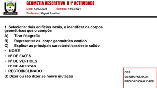 GEOMETIA DESCRITIVA II 1ª ACTIVIDADE
Data: 12/03/2021 Entrega: 19/03/2021
Professor: Miguel Faustino
1. Selecionar dois edifícios locais, e identificar os corpos
geométricos que o compõe.
A) Tirar fotografia
B) Representar os corpo geométrico contido
C) Explicar as principais características deste solido
• NOME
• Nº DE FACES
• Nº DE VERTICES
• Nº DE ARESTAS
• RECTO/INCLINADO
D) Dizer ou não dizer se houve mutação
OBS:
EM UMA FOLHA A4
PROPORCIONALIDADE
 