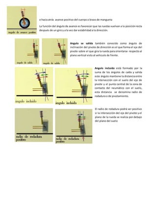 o hacia atrás avance positivo del cuerpo o brazo de mangueta
La función del ángulo de avance es favorecer que las ruedas vuelvan a la posición recta
después de un giro y a la vez dar estabilidad a la dirección.
Angulo se salida también conocido como ángulo de
inclinación del pivote de dirección es el que forma el eje del
pivote sobre el que gira la rueda para orientarse respecto al
plano vertical visto al vehiculo de frente.
Angulo incluido está formado por la
suma de los ángulos de caída y salida
este ángulo mantiene la distancia entre
la intersección con el suelo del eje de
pivote y el punto central de la zona de
contacto del neumático con el suelo,
esta distancia se denomina radio de
rodadura o de pivotamiento.
El radio de rodadura podrá ser positivo
si la intersección del eje del pivote y el
plano de la rueda se realiza por debajo
del plano del suelo
 