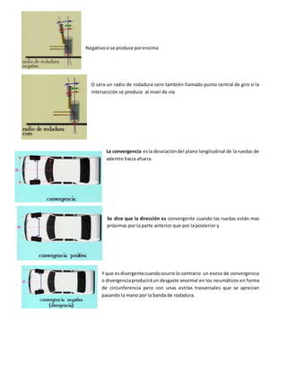 Negativosi se produce porencima
O cera un radio de rodadura cero también llamado punto central de giro si la
intersección se produce al nivel de vía
La convergencia esla desviacióndel plano longitudinal de la ruedas de
adentro hacia afuera.
Se dice que la dirección es convergente cuando las ruedas están mas
próximas por la parte anterior que por la posterior y
Y que esdivergentecuandoocurre lo contrario un exeso de convergencia
o divergenciaproduciráun desgaste anormal en los neumáticos en forma
de circunferencia pero con unas estrías trasversales que se aprecian
pasando la mano por la banda de rodadura.
 