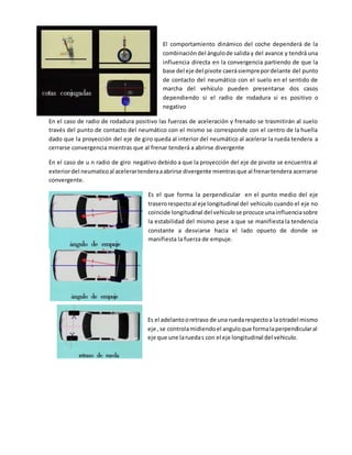 El comportamiento dinámico del coche dependerá de la
combinacióndel ángulode salida y del avance y tendrá una
influencia directa en la convergencia partiendo de que la
base del eje del pivote caerásiemprepordelante del punto
de contacto del neumático con el suelo en el sentido de
marcha del vehículo pueden presentarse dos casos
dependiendo si el radio de rodadura si es positivo o
negativo
En el caso de radio de rodadura positivo las fuerzas de aceleración y frenado se trasmitirán al suelo
través del punto de contacto del neumático con el mismo se corresponde con el centro de la huella
dado que la proyección del eje de giro queda al interior del neumático al acelerar la rueda tendera a
cerrarse convergencia mientras que al frenar tenderá a abrirse divergente
En el caso de u n radio de giro negativo debido a que la proyección del eje de pivote se encuentra al
exteriordel neumaticoal acelerartenderaaabrirse divergente mientrasque al frenartendera acerrarse
convergente.
Es el que forma la perpendicular en el punto medio del eje
traserorespectoal eje longitudinal del vehiculo cuando el eje no
coincide longitudinal del vehiculose procuce unainfluenciasobre
la estabilidad del mismo pese a que se manifiesta la tendencia
constante a desviarse hacia el lado opueto de donde se
manifiesta la fuerza de empuje.
Es el adelantooretraso de una ruedarespectoa laotradel mismo
eje ,se controlamidiendoel anguloque formalaperpendicularal
eje que une laruedas con el eje longitudinal del vehiculo.
 